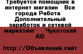 Требуется помощник в интернет-магазин - Все города Работа » Дополнительный заработок и сетевой маркетинг   . Чукотский АО